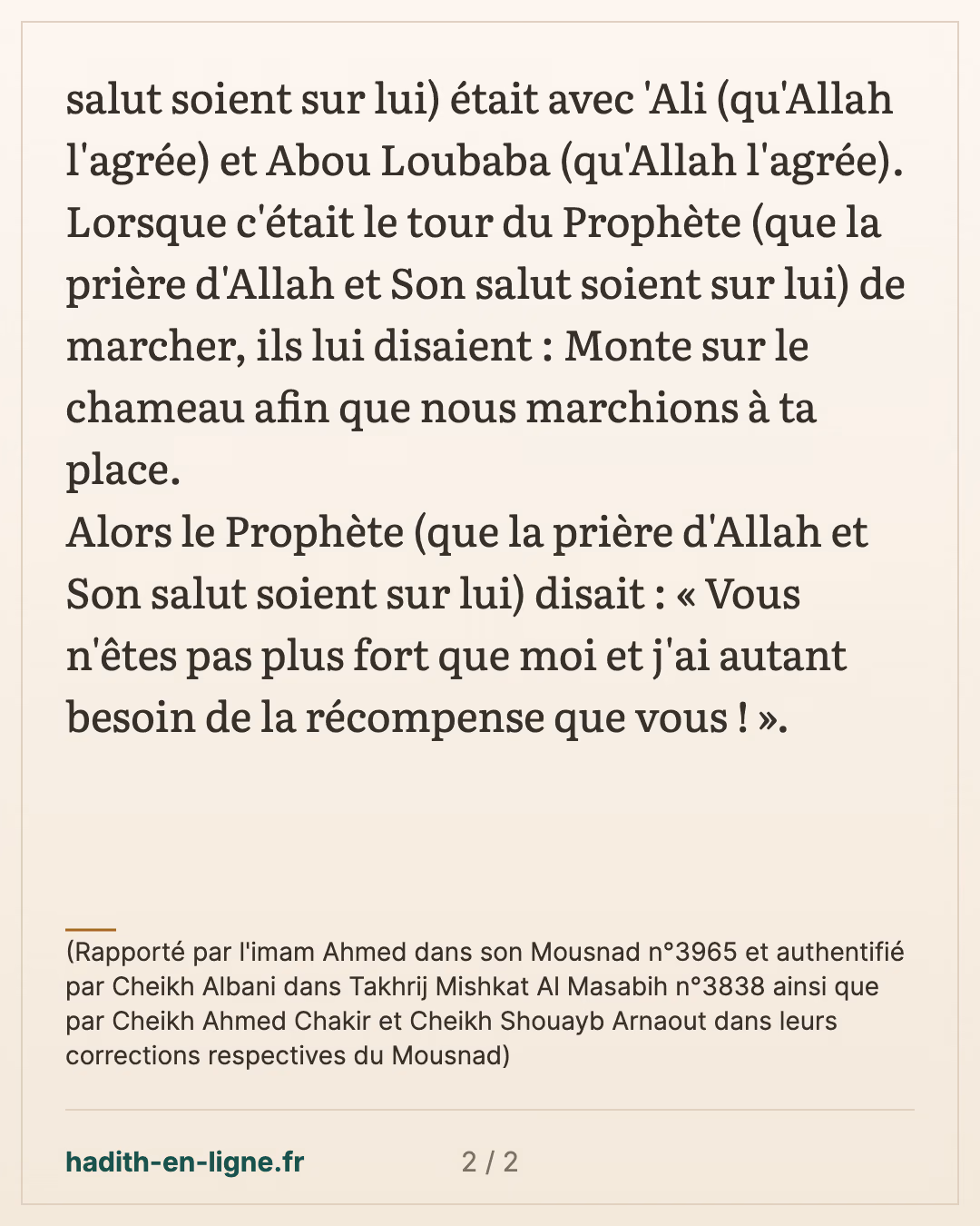 J'ai autant besoin de la récompense que vous ! — (Rapporté par l'imam Ahmed dans son Mousnad n°3965 et authentifié par Cheikh Albani dans Takhrij Mishkat Al Masabih n°3838 ainsi que par Cheikh Ahmed Chakir et Cheikh Shouayb Arnaout dans leurs corrections respectives du Mousnad) — carte 2 sur 2