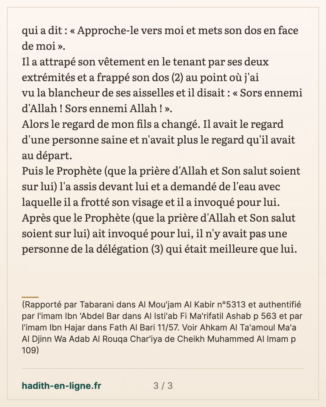 Sors ennemi d'Allah ! Sors ennemi Allah ! — (Rapporté par Tabarani dans Al Mou'jam Al Kabir n°5313 et authentifié par l'imam Ibn 'Abdel Bar dans Al Isti'ab Fi Ma'rifatil Ashab p 563 et par l'imam Ibn Hajar dans Fath Al Bari 11/57. Voir Ahkam Al Ta'amoul Ma'a Al Djinn Wa Adab Al Rouqa Char'iya de Cheikh Muhammed Al Imam p 109) — carte 3 sur 3