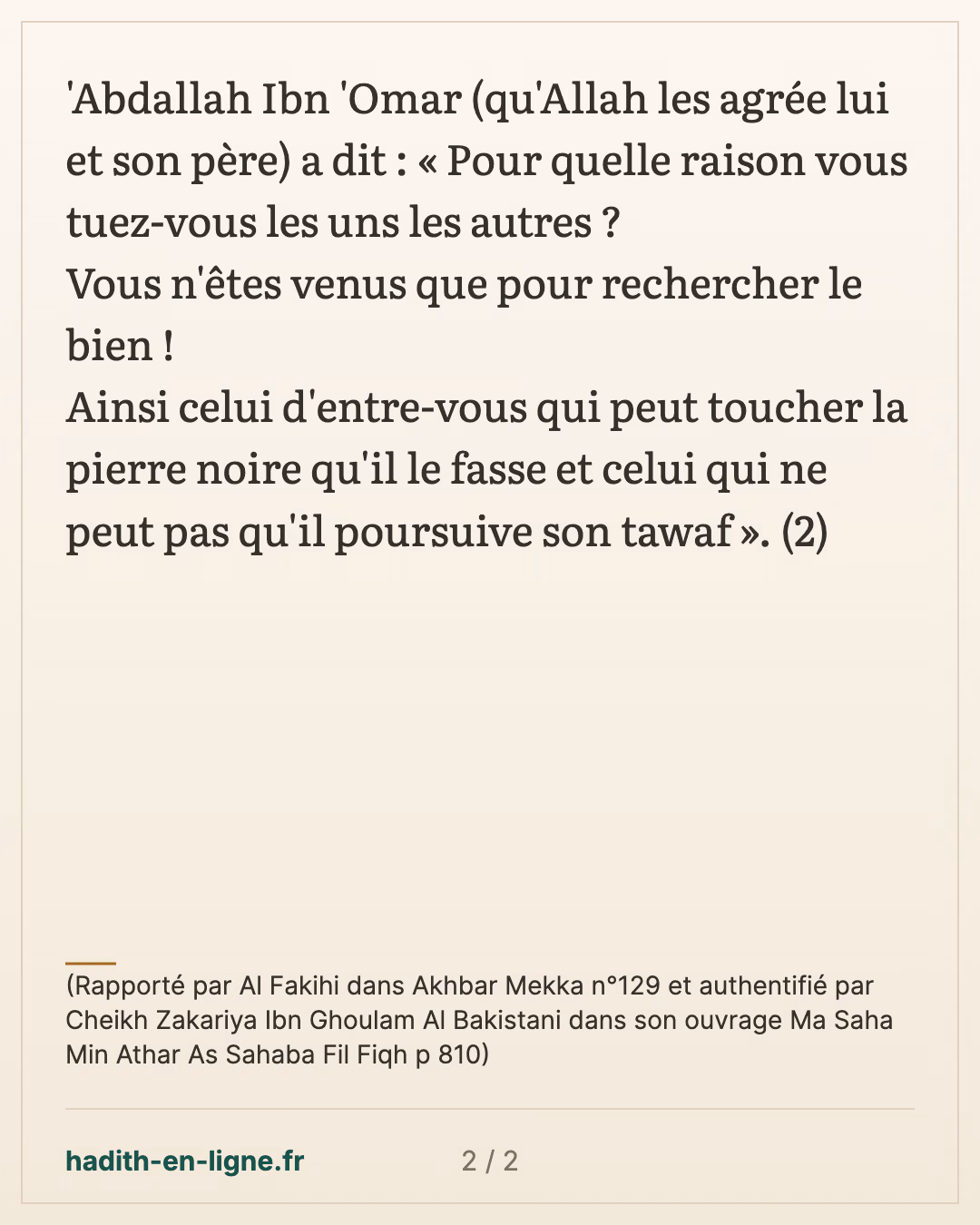 Pour quelle raison vous tuez-vous les uns les autres ? — (Rapporté par Al Fakihi dans Akhbar Mekka n°129 et authentifié par Cheikh Zakariya Ibn Ghoulam Al Bakistani dans son ouvrage Ma Saha Min Athar As Sahaba Fil Fiqh p 810) — carte 2 sur 2