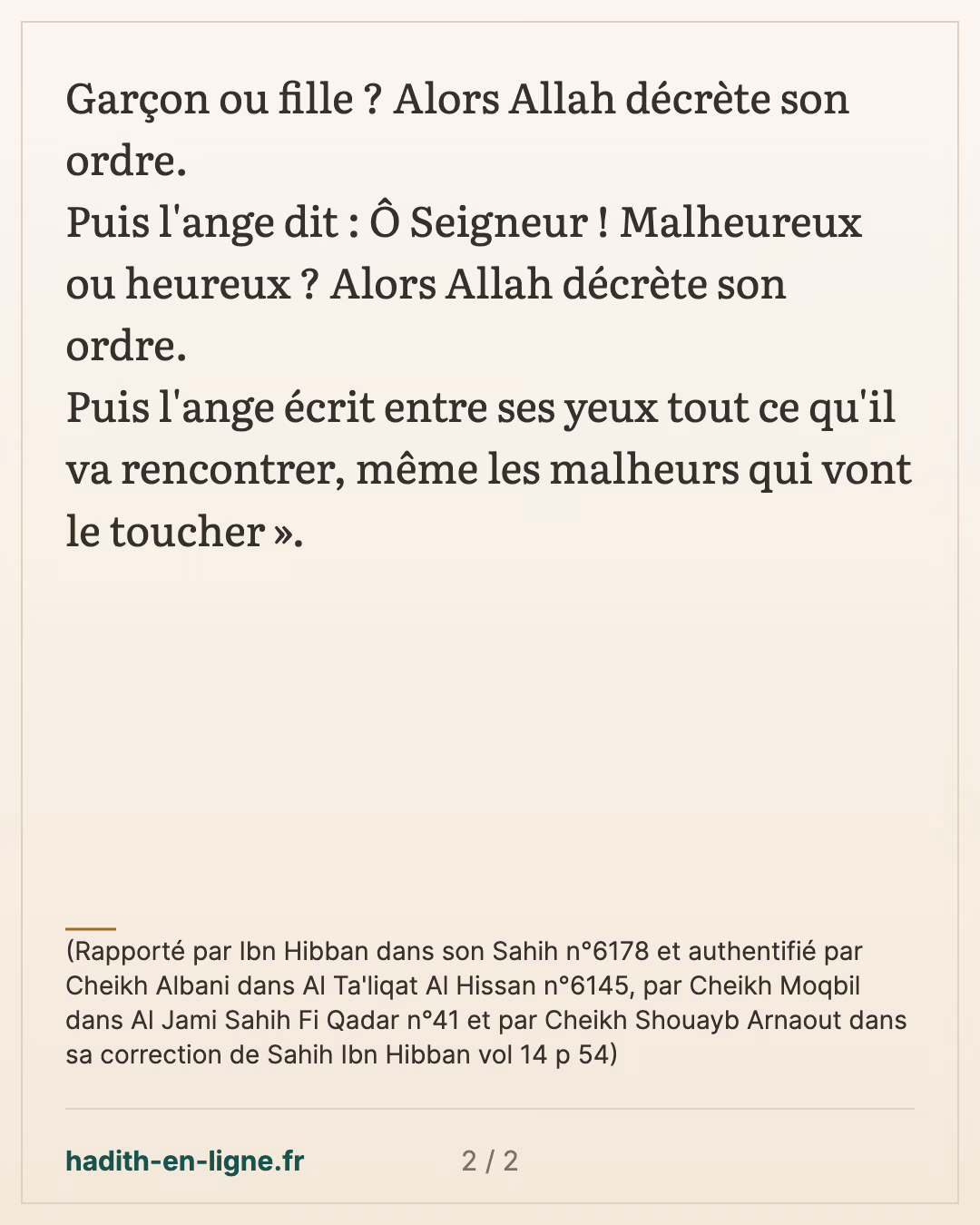 L'ange écrit entre ses yeux tout ce qu'il va rencontrer — (Rapporté par Ibn Hibban dans son Sahih n°6178 et authentifié par Cheikh Albani dans Al Ta'liqat Al Hissan n°6145, par Cheikh Moqbil dans Al Jami Sahih Fi Qadar n°41 et par Cheikh Shouayb Arnaout dans sa correction de Sahih Ibn Hibban vol 14 p 54) — carte 2 sur 2
