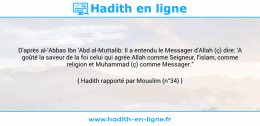 Une image avec le hadith : D'après al-'Abbas Ibn 'Abd al-Muttalib: Il a entendu le Messager d'Allah (ç) dire: 'A goûté la saveur de la foi celui qui agrée Allah comme Seigneur, l'islam, comme religion et Muhammad (ç) comme Messager." Hadith rapporté par Mouslim (n°34)