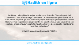 Une image avec le hadith : Ibn 'Umar: Le Prophète fit un jour un discours ; il glorifia Dieu puis parla de l' Antéchrist ( faux Messie Dajjal ) en disant: "Je vous mets en garde contre lui; il n'y a pas de prophète qui n'ait averti son peuple du danger qu'il représente. Même Noé avait mis en garde son peuple contre lui. Quant à moi, je vais vous dire à son sujet une chose qu'aucun prophète n'avait parlé d'elle à son peuple: il est borgne; mais Dieu ne l'est pas" Hadith rapporté par Boukhari (n°3057)