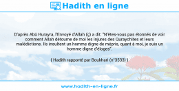 Une image avec le hadith : D'après Abû Hurayra, l'Envoyé d'Allah (ç) a dit: "N'êtes-vous pas étonnés de voir comment Allah détourne de moi les injures des Quraychites et leurs malédictions. Ils insultent un homme digne de mépris, quant à moi, je suis un homme digne d'éloges". Hadith rapporté par Boukhari (n°3533)