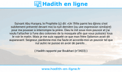 Une image avec le hadith : Suivant Abu Hurayra, le Prophète (ç) dit: «Un 'ifrîte parmi les djinns s'est subitement présenté devant moi la nuit dernière (ou une expression similaire) pour me pousser à interrompre la prière. Dieu le mit sous mon pouvoir et j'ai voulu l'attacher à l'une des colonnes de la mosquée afin que vous puissiez tous le voir le matin. Mais je me suis rappelé ce que mon frère Salomon avait dit auparavant: Seigneur, pardonne-moi ma faute et accorde-moi un pouvoir tel que nul autre ne puisse en avoir de pareils... Hadith rapporté par Boukhari (n°3423)