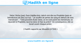Une image avec le hadith : Selon 'Aïcha (raa), Oum Habîba bint Jahch vint dire au Prophète (paix et bénédiction de Dieu sur lui) : "Je souffre de pertes de sang en dehors de mes menstrues". - "Cela provient d'une veine, ce ne sont point tes menstrues, lui répondit le Prophète, lave-toi donc et fais la prière". En conséquence, elle se lavait avant chaque prière. Hadith rapporté par Mouslim (n°334)
