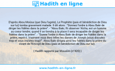 Une image avec le hadith : D'après Abou Moûsa (que Dieu l'agrée), Le Prophète (paix et bénédiction de Dieu sur lui) tomba gravement malade. Il dit alors : "Donnez l'ordre à Abou Bakr de diriger les fidèles dans la prière". - "Abou Bakr, fit observer 'Aïcha, est un homme au coeur tendre; quand il se tiendra à ta place il sera incapable de diriger les fidèles dans la prière". - "Donne l'ordre à Abou Bakr de diriger les fidèles dans la prière, reprit-il. Vraiment vous êtes telles les dames de Joseph (vous discutez trop et vous insistez trop)!". Abou Bakr dirigea ainsi les fidèles dans la prière du vivant de l'Envoyé de Dieu (paix et bénédiction de Dieu sur lui). Hadith rapporté par Mouslim (n°420)
