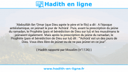 Une image avec le hadith : 'Abdoullâh Ibn 'Omar (que Dieu agrée le père et le fils) a dit : A l'époque antéislamique, on jeûnait le jour de 'Achûrâ'. Puis, avant la prescription du jeûne du ramadan, le Prophète (paix et bénédiction de Dieu sur lui) et les musulmans le jeûnaient également. Mais après la prescription du jeûne du ramadan, le Prophète (paix et bénédiction de Dieu sur lui) dit : "'Achûrâ' est un des jours de Dieu. Vous êtes libre de jeûner ou de ne pas jeûner en ce jour". Hadith rapporté par Mouslim (n°1126)