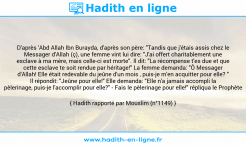 Une image avec le hadith : D'après 'Abd Allah Ibn Burayda, d'après son père: "Tandis que j'étais assis chez le Messager d'Allah (ç), une femme vint lui dire: "J'ai offert charitablement une esclave à ma mère, mais celle-ci est morte". Il dit: "La récompense t'es due et que cette esclave te soit rendue par héritage!" La femme demanda: "Ô Messager d'Allah! Elle était redevable du jeûne d'un mois , puis-je m'en acquitter pour elle? " Il répondit: "Jeûne pour elle!" Elle demanda: "Elle n'a jamais accompli la pèlerinage, puis-je l'accomplir pour elle?" - Fais le pèlerinage pour elle!" répliqua le Prophète Hadith rapporté par Mouslim (n°1149)