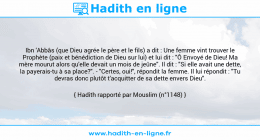 Une image avec le hadith : Ibn 'Abbâs (que Dieu agrée le père et le fils) a dit : Une femme vint trouver le Prophète (paix et bénédiction de Dieu sur lui) et lui dit : "Ô Envoyé de Dieu! Ma mère mourut alors qu'elle devait un mois de jeûne". Il dit : "Si elle avait une dette, la payerais-tu à sa place?". - "Certes, oui!", répondit la femme. Il lui répondit : "Tu devras donc plutôt t'acquitter de sa dette envers Dieu". Hadith rapporté par Mouslim (n°1148)