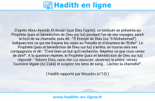 Une image avec le hadith : D'après Abou Ayyoûb Al-Ansâri (que Dieu l'agrée), un bédouin se présenta au Prophète (paix et bénédiction de Dieu sur lui) pendant l'un de ses voyages, saisit le licol de sa chamelle, puis dit : "Ô Envoyé de Dieu (ou "ô Muhammad") Indiquez-moi ce qui me frayera les voies au Paradis et m'écartera de l'Enfer". Le Prophète (paix et bénédiction de Dieu sur lui) s'arrêta, se tourna vers ses compagnons et dit : "C'est bien un but qu'il recherche. Répétez ce que vous venez de dire!". A la question répétée, le Prophète (paix et bénédiction de Dieu sur lui) répondit : "Adorez Dieu, sans rien Lui associer; observez la prière; versez l'aumône légale (Az-Zakâ) et soignez tes liens de sang... Lâchez la chamelle!". Hadith rapporté par Mouslim (n°13)