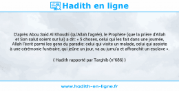 Une image avec le hadith : D'après Abou Said Al Khoudri (qu'Allah l'agrée), le Prophète (que la prière d'Allah et Son salut soient sur lui) a dit: « 5 choses, celui qui les fait dans une journée, Allah l'écrit parmi les gens du paradis: celui qui visite un malade, celui qui assiste à une cérémonie funéraire, qui jeûne un jour, va au jumu'a et affranchit un esclave ». Hadith rapporté par Targhib (n°686)