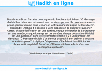Une image avec le hadith : D'après Abu Dharr: Certains compagnons du Prophète (ç) lui dirent: "Ô Messager d'Allah! Les riches s'en retournent avec les récompenses. Ils prient comme nous prions, jeûnent comme nous jeûnons et font l'aumône du surplus de leurs biens". Il répondit: "Allah n'a-t-Il pas mis à votre disposition de quoi faire l'aumône? Certes, chaque glorification est une aumône, chaque célébration de Sa Grandeur est une aumône, chaque louange est une aumône, chaque déclaration d'Unicité est une aumône, et dans votre commerce charnel il y a une aumône". On demanda: "Ô Messager d'Allah! L'un de nous assouvit-il son désir en y trouvant une récompense?" Il répliqua: "Voyez-vous s'il le faisait dans l'illicite, en obtiendrait-il un péché? De m^me, s'il l'assouvit dans le licite, c'est une récompense qu'il aura". Hadith rapporté par Mouslim (n°1006)