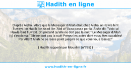 Une image avec le hadith : D'après Aisha : Alors que le Messager d'Allah était chez Aisha, al-Hawla bint Tuwayt Ibn Habib Ibn Asad Ibn 'Abd al-'Uzza passa par là. Aisha dit: "Voici al Hawla Bint Tuwayt. On prétend qu'elle ne dort pas la nuit." Le Messager d'Allah (ç) s'exclama: "Elle ne dort pas la nuit! Prenez les actes dont vous êtes capables! Par Allah! Allah ne se lasse point jusqu'à ce que vous vous lassiez!" Hadith rapporté par Mouslim (n°785)