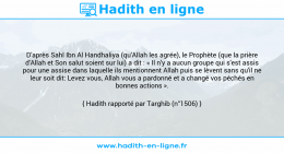 Une image avec le hadith : D'après Sahl Ibn Al Handhaliya (qu'Allah les agrée), le Prophète (que la prière d'Allah et Son salut soient sur lui) a dit : « Il n'y a aucun groupe qui s'est assis pour une assise dans laquelle ils mentionnent Allah puis se lèvent sans qu'il ne leur soit dit: Levez vous, Allah vous a pardonné et a changé vos péchés en bonnes actions ». Hadith rapporté par Targhib (n°1506)