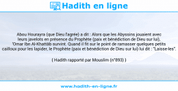 Une image avec le hadith : Abou Hourayra (que Dieu l'agrée) a dit : Alors que les Abyssins jouaient avec leurs javelots en présence du Prophète (paix et bénédiction de Dieu sur lui), 'Omar Ibn Al-Khattâb survint. Quand il fit sur le point de ramasser quelques petits cailloux pour les lapider, le Prophète (paix et bénédiction de Dieu sur lui) lui dit : "Laisse-les". Hadith rapporté par Mouslim (n°893)