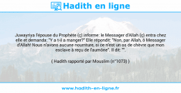 Une image avec le hadith : Juwayriya l'épouse du Prophète (ç) informe: le Messager d'Allah (ç) entra chez elle et demanda: "Y a t-il a manger?" Elle répondit: "Non, par Allah, ô Messager d'Allah! Nous n'avons aucune nourriture, si ce n'est un os de chèvre que mon esclave à reçu de l'aumône". Il dit: "". Hadith rapporté par Mouslim (n°1073)