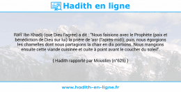 Une image avec le hadith : Râfi' Ibn Khadîj (que Dieu l'agrée) a dit : "Nous faisions avec le Prophète (paix et bénédiction de Dieu sur lui) la prière de 'asr (l'après-midi); puis, nous égorgions les chamelles dont nous partagions la chair en dix portions. Nous mangions ensuite cette viande cuisinée et cuite à point avant le coucher du soleil". Hadith rapporté par Mouslim (n°625)