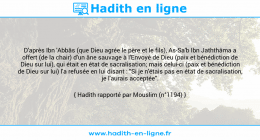 Une image avec le hadith : D'après Ibn 'Abbâs (que Dieu agrée le père et le fils), As-Sa'b Ibn Jaththâma a offert (de la chair) d'un âne sauvage à l'Envoyé de Dieu (paix et bénédiction de Dieu sur lui), qui était en état de sacralisation; mais celui-ci (paix et bénédiction de Dieu sur lui) l'a refusée en lui disant : "Si je n'étais pas en état de sacralisation, je l'aurais acceptée". Hadith rapporté par Mouslim (n°1194)