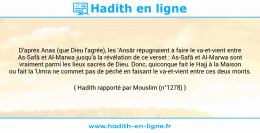Une image avec le hadith : D'après Anas (que Dieu l'agrée), les 'Ansâr répugnaient à faire le va-et-vient entre As-Safâ et Al-Marwa jusqu'à la révélation de ce verset : As-Safâ et Al-Marwa sont vraiment parmi les lieux sacrés de Dieu. Donc, quiconque fait le Hajj à la Maison ou fait la 'Umra ne commet pas de péché en faisant le va-et-vient entre ces deux monts. Hadith rapporté par Mouslim (n°1278)