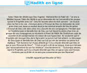 Une image avec le hadith : Selon 'Itbân Ibn Mâlik (que Dieu l'agrée) : Mahmûd Ibn Ar-Rabî' dit : "Je vins à Médine trouver 'Itbân Ibn Mâlik à qui je demandai de me transmettre les propos qu'eut le Prophète avec lui". Celui-là raconta alors le récit suivant : "Je ne puis plus me fier à ma vue. J'envoyai alors à l'Envoyé de Dieu lui demander de venir prier chez moi, dans un endroit dont je me servirai ensuite de lieu de prière. L'Envoyé de Dieu vint alors chez moi, escorté de ses compagnons. Pendant que le Prophète (paix et bénédiction de Dieu sur lui) faisait la prière chez moi, un groupe de ses compagnons se réunirent et firent de Mâlik Ibn Dukhchum sujet de causerie et de condamnation en raison de son hypocrisie. Ils voulurent que le Prophète eût invoqué Dieu de le faire périr ou qu'un mal l'eût atteint. Le Messager de Dieu (paix et bénédiction de Dieu sur lui) qui vînt de terminer sa prière leur répliqua : "Cet homme n'a-t-il pas attesté qu' il n'y a d'autre divinité que Dieu et que je suis l'Envoyé de Dieu?".- "C'est ce qu'il a dit de sa langue, mais qui n'émane pas nécessairement de son for intérieur", s'exclamèrent-ils. - "Quiconque atteste, reprit le Prophète, qu'il n'y a d'autre divinité que Dieu et que je suis son Envoyé, n'entrera pas en Enfer et ne sera pas consommée par ses flammes". Hadith rapporté par Mouslim (n°33)