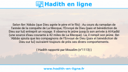 Une image avec le hadith : Selon Ibn 'Abbâs (que Dieu agrée le père et le fils) : Au cours du ramadan de l'année de la conquête de La Mecque, l'Envoyé de Dieu (paix et bénédiction de Dieu sur lui) entreprit un voyage. Il observa le jeûne jusqu'à son arrivée à Al-Kadîd (une source d'eau courante à 42 miles de La Mecque). Là, il rompit son jeûne. Ibn 'Abbâs ajouta que les compagnons de l'Envoyé de Dieu (paix et bénédiction de Dieu sur lui) suivaient toujours de près ses divers comportements. Hadith rapporté par Mouslim (n°1113)