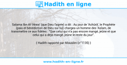 Une image avec le hadith : Salama Ibn Al-'Akwa' (que Dieu l'agrée) a dit : Au jour de 'Achûrâ', le Prophète (paix et bénédiction de Dieu sur lui) chargea un homme des 'Aslam, de transmettre ce aux fidèles : "Que celui qui n'a pas encore mangé, jeûne et que celui qui a déjà mangé, jeûne le reste du jour". Hadith rapporté par Mouslim (n°1135)