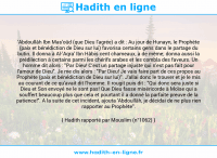 Une image avec le hadith : 'Abdoullâh Ibn Mas'oûd (que Dieu l'agrée) a dit : Au jour de Hunayn, le Prophète (paix et bénédiction de Dieu sur lui) favorisa certains gens dans le partage du butin. Il donna à Al-'Aqra' Ibn Hâbis cent chameaux, à de même; donna aussi la prédilection à certains parmi les chérifs arabes et les combla des faveurs. Un homme dit alors : "Par Dieu! C'est un partage injuste qui n'est pas fait pour l'amour de Dieu". Je me dis alors : "Par Dieu! Je vais faire part de ces propos au Prophète (paix et bénédiction de Dieu sur lui)". J'allai donc le trouver et je le mis au courant de ce qu'avait dit l'homme. Il rougit puis dit : "Qui donc sera juste si Dieu et Son envoyé ne le sont pas! Que Dieu fasse miséricorde à Moïse qui a souffert beaucoup plus que cela et pourtant il a donné la parfaite preuve de la patience!". A la suite de cet incident, ajouta 'Abdoullâh, je décidai de ne plus rien rapporter au Prophète". Hadith rapporté par Mouslim (n°1062)