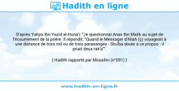 Une image avec le hadith : D'après Yahya Ibn Yazid al-Huna'i: "Je questionnai Anas Ibn Malik au sujet de l'écourtement de la prière. Il répondit: "Quand le Messager d'Allah (ç) voyageait à une distance de trois mil ou de trois parasanges - Shu'ba doute à ce propos - il priait deux rak'a"". Hadith rapporté par Mouslim (n°691)