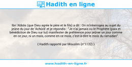 Une image avec le hadith : Ibn 'Abbâs (que Dieu agrée le père et le fils) a dit : On m'interrogea au sujet du jeûne du jour de 'Achûrâ' et je répondis : "Je n'ai jamais vu le Prophète (paix et bénédiction de Dieu sur lui) manifester de préférence pour jeûner un jour comme en ce jour, ni un mois, comme en ce mois, c'est-à-dire le mois du ramadan". Hadith rapporté par Mouslim (n°1132)