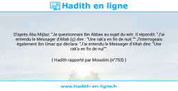 Une image avec le hadith : D'après Abu Mijlaz: "Je questionnais Ibn Abbas au sujet du witr. Il répondit; "J'ai entendu le Messager d'Allah (ç) dire : "Une rak'a en fin de nuit."" J'interrogeais également Ibn Umar qui déclara: "J'ai entendu le Messager d'Allah dire: "Une rak'a en fin de nui"". Hadith rapporté par Mouslim (n°753)