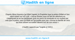 Une image avec le hadith : D'après Abou Houreira (qu'Allah l'agrée), le Prophète (que la prière d'Allah et Son salut soient sur lui) a dit: « Aucun d'entre vous ne fait les ablutions en s'appliquant et en les parfaisant, puis se rend à la mosquée en ne voulant par cela que la prière, sans qu'Allah ne l'accueille avec joie, comme la famille de celui qui était absent accueille l'absent lors de son retour ». Hadith rapporté par Targhib (n°303)