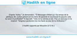 Une image avec le hadith : D'après 'Aisha: '"Je demandais : "Ô Messager d'Allah (ç) ! Du temps de la jahiliyya, Ibn Jud'an préservait les liens de parenté et nourrissait le pauvre; cela lui sera-t-il profitable?" Il répondit: "Cela ne lui servira à rien. Pas un seul jour il n'a imploré: "Seigneur pardonne moi ma faute au jour de la rétribution !" Hadith rapporté par Mouslim (n°214)