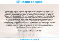 Une image avec le hadith : D'après Abou Ayyoûb Al-Ansâri (que Dieu l'agrée), 'Abdoullâh Ibn Hunayn a dit : 'Abdoullâh Ibn 'Abbâs m'envoya chez Abou Ayyoûb Al-Ansâri. Je le trouvai en train de se laver auprès d'un puits, en se voilant par un vêtement. Je le saluai. - "Qui est-ce?", demanda-t-il. - "Je suis 'Abdoullâh Ibn Hunayn. C'est 'Abdoullâh Ibn 'Abbâs qui m'a envoyé pour te demander comment l'Envoyé de Dieu (paix et bénédiction de Dieu sur lui) se lavait la tête lorsqu'il était en état d'ihrâm", lui répondis-je. Abou Ayyoûb (que Dieu soit satisfait de lui) abaissa alors le vêtement pour me montrer sa tête. Puis, il s'adressa à celui qui lui verse l'eau, en disant : "Verse". Il se mit à frotter sa tête en passant ses mains dans un va-et-vient et me dit à la fin : "C'est ainsi que j'ai vu l'Envoyé de Dieu (paix et bénédiction de Dieu sur lui) laver sa tête". Hadith rapporté par Mouslim (n°1205)