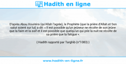 Une image avec le hadith : D'après Abou Houreira (qu'Allah l'agrée), le Prophète (que la prière d'Allah et Son salut soient sur lui) a dit: « Il est possible qu'un jeûneur ne récolte de son jeûne que la faim et la soif et il est possible que quelqu'un qui prie la nuit ne récolte de sa prière que la fatigue ». Hadith rapporté par Targhib (n°1083)