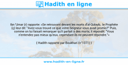 Une image avec le hadith : Ibn 'Umar (r) rapporte: «Se retrouvant devant les morts d'al-Qulayb, le Prophète (ç) leur dit: "Avez-vous trouvé ce que votre Seigneur vous avait promis?" Puis, comme on lui faisait remarquer qu'il parlait à des morts, il répondit: "Vous n'entendez pas mieux qu'eux, cependant ils ne peuvent répondre."» Hadith rapporté par Boukhari (n°1371)
