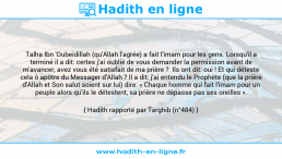Une image avec le hadith : Talha Ibn 'Oubeidillah (qu'Allah l'agrée) a fait l'imam pour les gens. Lorsqu'il a terminé il a dit: certes j'ai oublié de vous demander la permission avant de m'avancer, avez vous été satisfait de ma prière ? Ils ont dit: oui ! Et qui déteste cela ô apôtre du Messager d'Allah ? Il a dit: j'ai entendu le Prophète (que la prière d'Allah et Son salut soient sur lui) dire: « Chaque homme qui fait l'imam pour un peuple alors qu'ils le détestent, sa prière ne dépasse pas ses oreilles ». Hadith rapporté par Targhib (n°484)