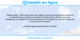 Une image avec le hadith : D'après Aisha: "Alors que j'avais mes règles je buvais puis passait (le récipient) au Prophète (ç) qui plaçait sa bouche à l'endroit de la mienne pour boire. Indisposée, je rongeais un os puis le passais au Prophète (ç). Il posait sa bouche où j'avais mis la mienne." Hadith rapporté par Mouslim (n°300)