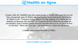 Une image avec le hadith : D'après Jâbir Ibn 'Abdillâh (que Dieu agrée le père et le fils), alors que l'Envoyé de Dieu transportait avec Al-'Abbâs des pierres pour la reconstruction de la Ka'ba, Al-'Abbâs lui dit : "Pourquoi ne pas enlever ton izâr (pagne) et le mettre sur tes épaules au-dessous des pierres?". Le Prophète ôta son vêtement; le plaça sur ses épaules, mais il tomba bientôt évanoui; fixa ses yeux sur le ciel; puis se leva en s'écriant : "Mon izâr! Mon izâr". Il le remit ensuite autour de ses reines. Hadith rapporté par Mouslim (n°340)