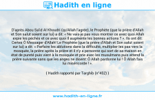 Une image avec le hadith : D'après Abou Sa'id Al Khoudri (qu'Allah l'agrée), le Prophète (que la prière d'Allah et Son salut soient sur lui) a dit: « Ne vais-je pas vous montrer ce avec quoi Allah expie les péchés et ce avec quoi Il augmente les bonnes actions ? ». Ils ont dit: Certes Ô Messager d'Allah! Le Prophète (que la prière d'Allah et Son salut soient sur lui) a dit: « Parfaire les ablutions dans la difficulté, multiplier les pas vers la mosquée, la prière après la prière et il n'y a personne qui sort de sa maison en état de pureté puis vient à la mosquée et prie avec les musulmans puis attend la prière suivante sans que les anges ne disent: Ô Allah pardonne lui ! Ô Allah fais lui miséricorde ! ». Hadith rapporté par Targhib (n°452)