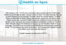Une image avec le hadith : Abu Hurayra a dit : "A la fin de sa récitation dans la prière du fajr, le Messager d'Allah (ç) prononçait le takbir, relevait la tête et disait: "Qu'Allah entende celui qui le loue! Seigneur à toi la louange!" Ensuite il disait en restant debout: "Ô Allah! Délivre al Walid Ibn Al Walid, Salama Ibn Hisham, Ayyash Ibn Abi Rabi'a et les faibles d'entre les croyants! Ô Allah! Durcis ton châtiment contre la tribu de Mudarr et fais leur subir des années de disette semblables ) celles de Yusuf! Ô Allah ! Maudis Lihyan, Ri'l, Dhakwan et Usayya qui ont désobéi à Allah et à son messager. Ensuite il nous est parvenu qu'il abandonne cette pratique quand fut révélé: "Tu n'as aucune part dans l'ordre divin - qu'il accepte leur repentir ou qu'il les châtie car ils sont bien des injustes." Hadith rapporté par Mouslim (n°675)