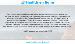 Une image avec le hadith : Récit relevé d'après Al-Mughîra Ibn Chu'ba (que Dieu l'agrée) par Warrâd, son esclave affranchi. Celui-ci raconte qu'Al-Mughîra Ibn Chu'ba écrivit à Mu'âwiya lui informant que le Prophète (paix et bénédiction de Dieu sur lui) disait, après le taslîm de chaque prière : "Point de divinité à part Dieu, l'Unique; Qui n'a point d'associés. A Lui appartient le pouvoir, à Lui la louange; Il est Puissant en toutes choses. Seigneur, personne ne peut empêcher ce que Tu donnes; personne ne peut donner ce que Tu refuses. Sans Toi, la fortune du riche ne lui sera d'aucune utilité". Hadith rapporté par Mouslim (n°593)