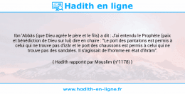 Une image avec le hadith : Ibn 'Abbâs (que Dieu agrée le père et le fils) a dit : J'ai entendu le Prophète (paix et bénédiction de Dieu sur lui) dire en chaire : "Le port des pantalons est permis à celui qui ne trouve pas d'izâr et le port des chaussons est permis à celui qui ne trouve pas des sandales. Il s'agissait de l'homme en état d'ihrâm". Hadith rapporté par Mouslim (n°1178)
