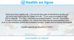 Une image avec le hadith : 'Aïcha (que Dieu l'agrée) a dit : L'Envoyé de Dieu (paix et bénédiction de Dieu sur lui) entra chez Dubâ'a bint Az-Zubayr et lui dit : "Tu as voulu accomplir le Hajj!". Elle lui répondit : "Par Dieu! J'éprouve une certaine douleur". Il lui dit : "Accomplis le Hajj en fixant une condition. Dis : Grand Dieu! Mon lieu de désacralisation sera là où Tu me retiendras (d'atteindre la Maison Sacrée)". Dubâ'a était la femme d'Al-Miqdâd. Hadith rapporté par Mouslim (n°1207)