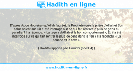 Une image avec le hadith : D'après Abou Houreira (qu'Allah l'agrée), le Prophète (que la prière d'Allah et Son salut soient sur lui) a été interrogé sur ce qui fait rentrer le plus de gens au paradis ? Il a répondu: « La taqwa d'Allah et le bon comportement »; Et il a été interrogé sur ce qui fait rentrer le plus de gens dans le feu ? Il a répondu: « La bouche et le sexe ». Hadith rapporté par Tirmidhi (n°2004)