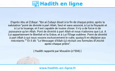Une image avec le hadith : D'après Abu al-ZUbayr: "Ibn al-Zubayr disait à la fin de chaque prière, après la salutation "point de divinité à part Allah, Seul et sans associé, à Lui la Royauté et à Lui la louange, et Il est capable de toutes chose. Il n'y a de force ni de puissance qu'en Allah. Pont de divinité à part Allah et nous n'adorons que Lui. A Lui appartiennent le Bienfait et la Grâce, et à Lui l'Eloge sublime. Point de divinité à part Allah à qui nous vouons exclusivement le culte, quoiqu'il en déplaise aux mécréants."" Et il dit: "Le Messager d'Allah (ç) récitait ces formules d'Unicité après chaque prière". Hadith rapporté par Mouslim (n°594)