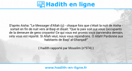 Une image avec le hadith : D'après Aisha: "Le Messager d'Allah (ç) - chaque fois que c'était la nuit de Aisha - sortait en fin de nuit vers al-Baqi et disait: "Que la paix soit sur vous (occupants de la demeure de gens croyants! Ce qui vous est promis vous parviendra demain, cela vous est reporté. Si Allah veut, nous vous rejoindrons. Ô Allah! Pardonne aux habitants de Baqi' al-Gharqad!" Hadith rapporté par Mouslim (n°974)