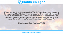 Une image avec le hadith : D'après Abu Usayd: "Le Messager d'Allah (ç) a dit: "Quand l'un de vous entre dans la mosquée, qu'il dise: "Ô Allah! Ouvre-moi les portes de ta miséricorde!" et quand il sort: "Ô Allah! J'implore Ta grâce"! Muslmim déclare: "J'ai entendu Yayha Ibn Yahya dire: "J'ai retranscrit ce hadith de la copie de Sulayman Ibn Bilal". Il dit en outre: "On ma informé que Yahya al-Himmani a dit: "et d'Abu Usayd"". Hadith rapporté par Mouslim (n°713)
