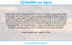 Une image avec le hadith : D'après Abou Sa'id Al Khoudri (qu'Allah l'agrée), le Prophète (que la prière d'Allah et Son salut soient sur lui) a dit: « Les cinq prières permettent d'effacer ce qu'il y a entre elles » puis il ajouta: « Vois-tu si un homme travaille et qu'il y a entre sa maison et l'endroit où il travaille cinq fleuves. Lorsqu'il arrive à son lieu de travail il fait comme travail ce que Allah veut et il est touché par de la saleté et la sueur. Ensuite à chaque fois qu'il passe par un fleuve il s'y baigne, va t-il rester sur lui une saleté? Ceci est comme la salât, à chaque fois qu'il fait un péché puis invoque et demande pardon, il lui est pardonné ce qu'il a fait avant elle ». Hadith rapporté par Targhib (n°355)