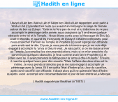 Une image avec le hadith : 'Ubayd-ul-Lâh ben 'Abd-ul-Lâh et Sâlim ben 'Abd-ul-Lâh rapportent avoir parlé à 'Abd-ul-Lâh (r) pendant les nuits qui avaient accompagné le siège de l'armée autour de ben az-Zubayr. "Cela ne te fera pas de mal si tu t'abstiens de ne pas accomplir le pèlerinage cette année; nous craignons qu'il se dresse quelque obstacle entre toi et le Temple. - Nous étions sortis avec le Messager de Dieu (ç), avait-il répondu, et quand les Incroyants de Quraych s'étaient interposés pour nous empêcher d'arriver au Temple, le Prophète (ç) avait égorgé son offrande puis avait rasé la tête. Et puis, je vous prends à témoins que je me suis déjà engagé à accomplir la 'umra si Dieu le veut. Je vais partir; si on me laisse arriver au Temple, j'accomplirai les circumambulations, mais si on m'en empêche d'y parvenir par quelques obstacles, je ferai comme avait fait le Prophète (ç), et j'étais avec lui. Il avait prononcé la talbiya pour la 'umra à dhu-l-Hulayfa." Ensuite, il marcha quelque heure pour dire ensuite: "Mais l'affaire des deux rites est la même. Je vous prends à témoins que je me suis engagé à accomplir un pèlerinage avec la 'umra. Et il ne quitta l'état d'ihrâm qu'au Jour du sacrifice, après avoir sacrifié son offrande. Il disait alors qu'il ne quitterait l'état d'ihrâm qu'après avoir accompli une circumambulation le jour de son entrée à La Mecque. Hadith rapporté par Boukhari (n°1807)