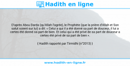 Une image avec le hadith : D’après Abou Darda (qu’Allah l’agrée), le Prophète (que la prière d’Allah et Son salut soient sur lui) a dit: « Celui a qui il a été donné sa part de douceur, il lui a certes été donné sa part de bien. Et celui qui a été privé de sa part de douceur a certes été privé de sa part de bien ». Hadith rapporté par Tirmidhi (n°2013)